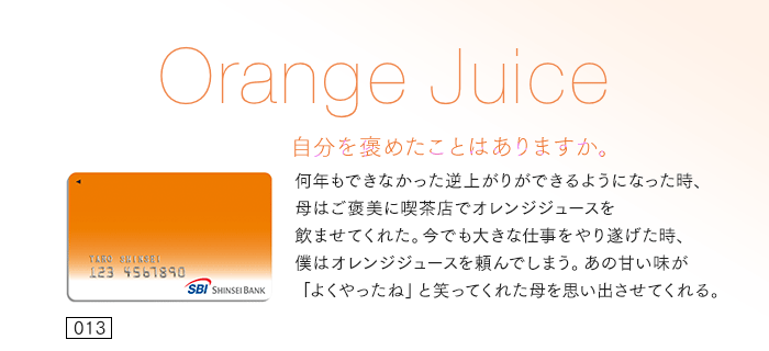 自分を褒めたことはありますか。何年もできなかった逆上がりができるようになった時、母はご褒美に喫茶店でオレンジジュースを飲ませてくれた。今でも大きな仕事をやり遂げた時、僕はオレンジジュースを頼んでしまう。あの甘い味が「よくやったね」と笑ってくれた母を思い出させてくれる。
