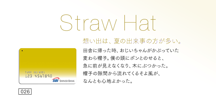想い出は、夏の出来事の方が多い。田舎に帰った時、おじいちゃんがかぶっていた麦わら帽子。僕の頭にポンとのせると、急に前が見えなくなり、木にぶつかった。帽子の隙間から流れてくるそよ風が、なんとも心地よかった。