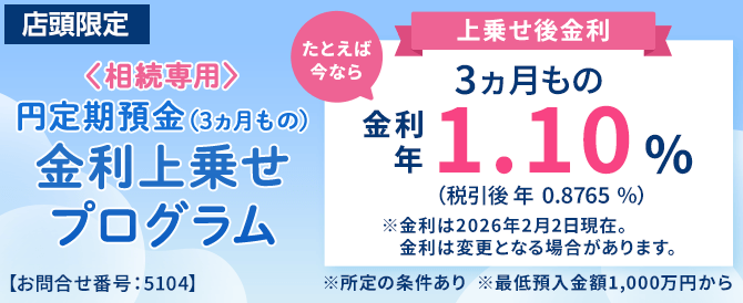 店頭限定。<相続専用>円定期預金(3ヵ月もの)金利上乗せプログラム。たとえば今なら3ヵ月もの金利年1.10%(税引後0.8765%)※金利は2026年2月2日現在。金利は変更となる場合があります。※所定の条件あり※最低預入金額1,000万円から<お問合せ番号:5104>