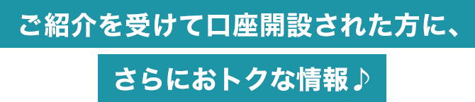 ご紹介を受けて口座開設された方に、さらにおトクな情報