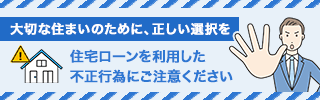 大切な住まいのために、正しい選択を 住宅ローンを利用した不正行為にご注意ください